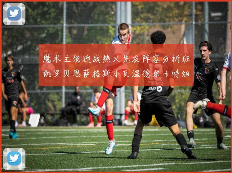 魔术主场迎战热火先发阵容分析班凯罗贝恩萨格斯小瓦温德尔卡特组合展现实力