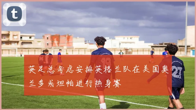 英足总考虑安排英格兰队在美国奥兰多或坦帕进行热身赛