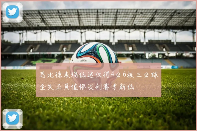 恩比德表现低迷仅得4分6板三分球全失正负值惨淡创赛季新低