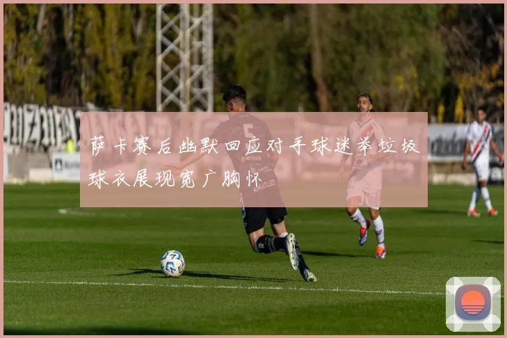 萨卡赛后幽默回应对手球迷举垃圾球衣展现宽广胸怀